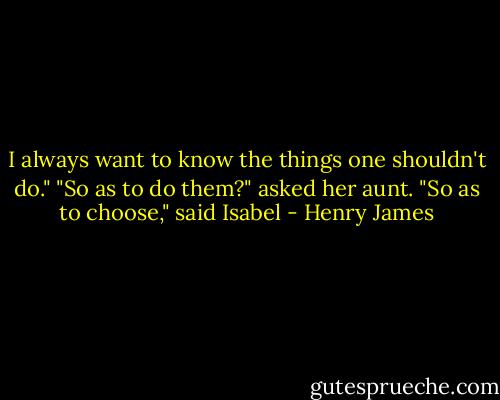 I always want to know the things one shouldn't do."<br />"So as to do them?" asked her aunt.<br />"So as to choose," said Isabel - Henry James