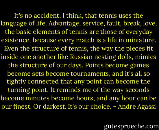 It's no accident, I think, that tennis uses the language of life. Advantage, service, fault, break, love, the basic elements of tennis are those of everyday existence, because every match is a life in miniature. Even the structure of tennis, the way the pieces fit inside one another like Russian nesting dolls, mimics the structure of our days. Points become games become sets become tournaments, and it's all so tightly connected that any point can become the turning point. It reminds me of the way seconds become minutes become hours, and any hour can be our finest. Or darkest. It's our choice. - Andre Agassi