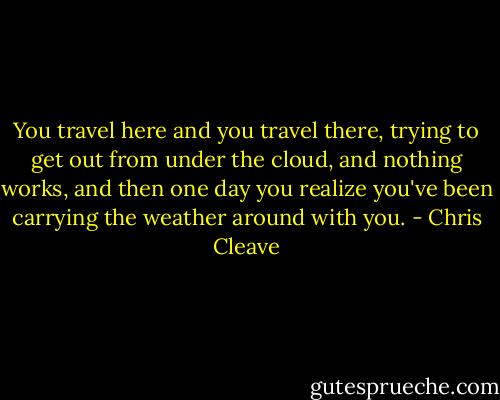 You travel here and you travel there, trying to get out from under the cloud, and nothing works, and then one day you realize you've been carrying the weather around with you. - Chris Cleave