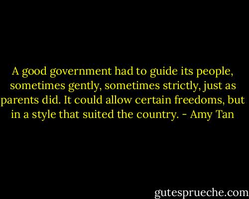 A good government had to guide its people, sometimes gently, sometimes strictly, just as parents did. It could allow certain freedoms, but in a style that suited the country. - Amy Tan