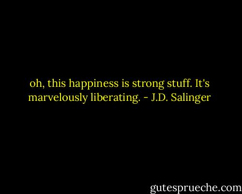 oh, this happiness is strong stuff. It's marvelously liberating. - J.D. Salinger