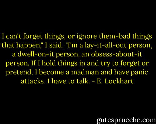 I can't forget things, or ignore them-bad things that happen," I said. "I'm a lay-it-all-out person, a dwell-on-it person, an obsess-about-it person. If I hold things in and try to forget or pretend, I become a madman and have panic attacks. I have to talk. - E. Lockhart