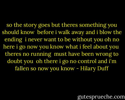 so the story goes but theres something<br />you should know <br />before i walk away and i blow the ending <br />i never want to be without you oh no here i go now you know what i feel about you <br />theres no running <br />must have been wrong to doubt you <br />oh there i go no control and i'm fallen so now you know - Hilary Duff