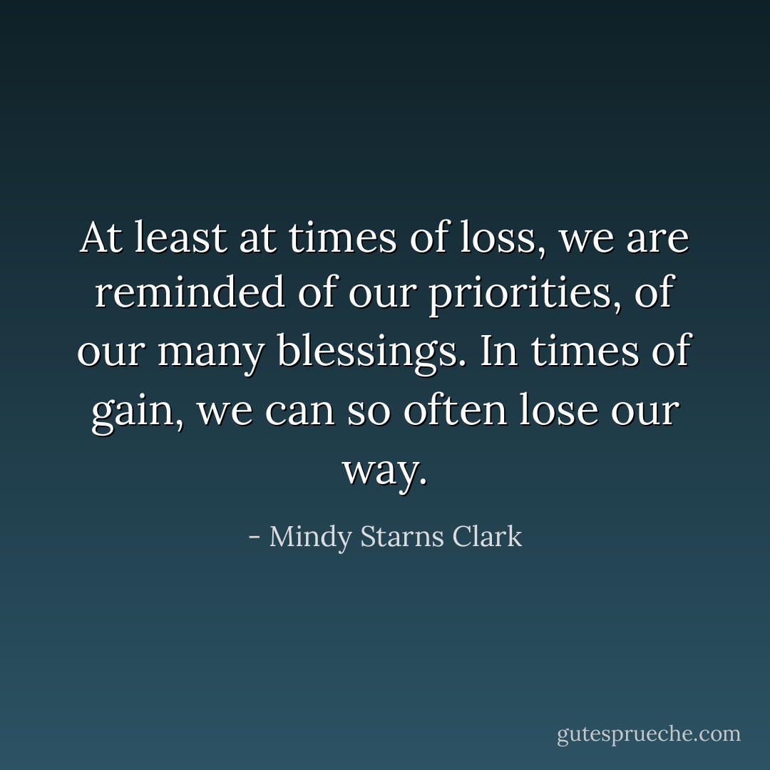 At least at times of loss, we are reminded of our priorities, of our many blessings. In times of gain, we can so often lose our way. - Mindy Starns Clark