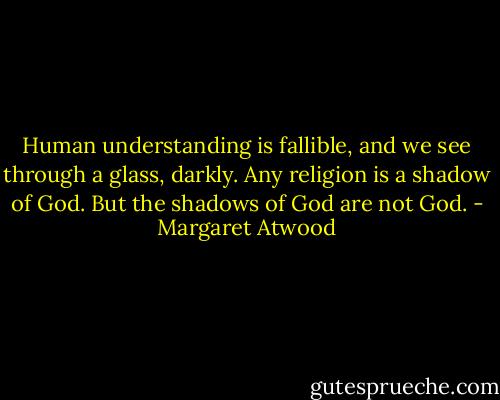 Human understanding is fallible, and we see through a glass, darkly. Any religion is a shadow of God. But the shadows of God are not God. - Margaret Atwood