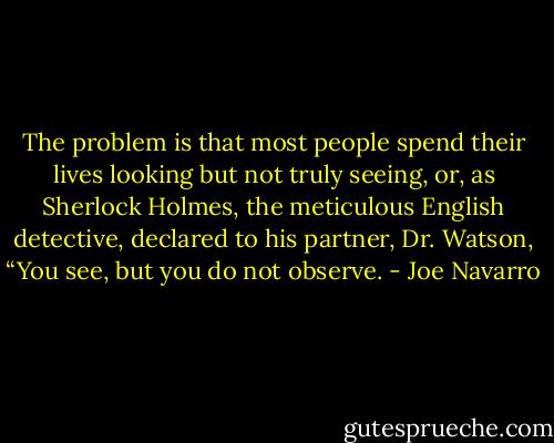 The problem is that most people spend their lives looking but not truly seeing, or, as Sherlock Holmes, the meticulous English detective, declared to his partner, Dr. Watson, “You see, but you do not observe. - Joe Navarro