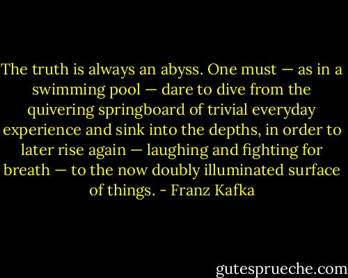The truth is always an abyss. One must — as in a swimming pool — dare to dive from the quivering springboard of trivial everyday experience and sink into the depths, in order to later rise again — laughing and fighting for breath — to the now doubly illuminated surface of things. - Franz Kafka