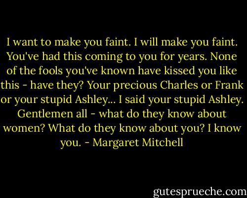 I want to make you faint. I will make you faint. You've had this coming to you for years. None of the fools you've known have kissed you like this - have they? Your precious Charles or Frank or your stupid Ashley... I said your stupid Ashley. Gentlemen all - what do they know about women? What do they know about you? I know you. - Margaret Mitchell