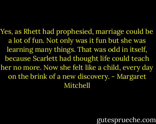 Yes, as Rhett had prophesied, marriage could be a lot of fun. Not only was it fun but she was learning many things. That was odd in itself, because Scarlett had thought life could teach her no more. Now she felt like a child, every day on the brink of a new discovery. - Margaret Mitchell