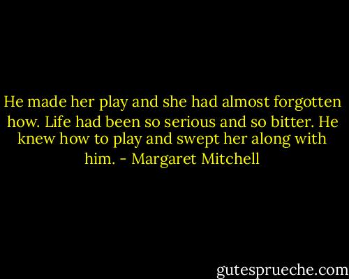 He made her play and she had almost forgotten how. Life had been so serious and so bitter. He knew how to play and swept her along with him. - Margaret Mitchell