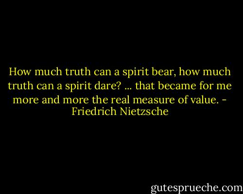 How much truth can a spirit bear, how much truth can a spirit dare? ... that became for me more and more the real measure of value. - Friedrich Nietzsche