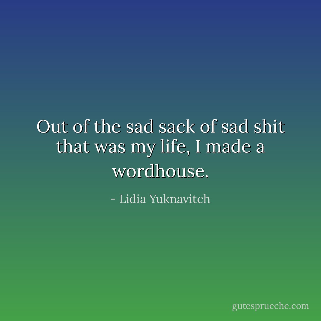 Out of the sad sack of sad shit that was my life, I made a wordhouse. - Lidia Yuknavitch