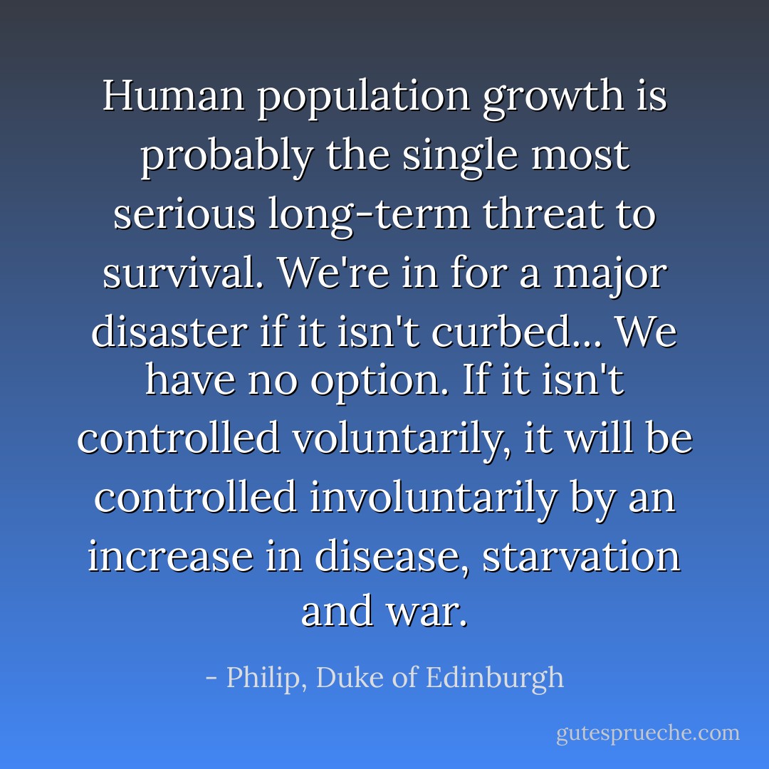 Human population growth is probably the single most serious long-term threat to survival. We're in for a major disaster if it isn't curbed... We have no option. If it isn't controlled voluntarily, it will be controlled involuntarily by an increase in disease, starvation and war. - Philip, Duke of Edinburgh