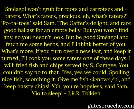 Sméagol won't grub for roots and carrotses and - taters. What's taters, precious, eh, what's taters?'<br />'Po-ta-toes,' said Sam. 'The Gaffer's delight, and rare good ballast for an empty belly. But you won't find any, so you needn't look. But be good Sméagol and fetch me some herbs, and I'll think better of you. What's more, if you turn over a new leaf, and keep it turned, I'll cook you some taters one of these days. I will: fried fish and chips served by S. Gamgee. You couldn't say no to that.' 'Yes, yes we could. Spoiling nice fish, scorching it. Give me fish <i>now</i>, and keep nassty chips!'<br />'Oh, you're hopeless,' said Sam. 'Go to sleep! - J.R.R. Tolkien