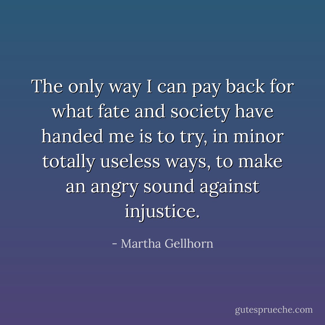 The only way I can pay back for what fate and society have handed me is to try, in minor totally useless ways, to make an angry sound against injustice. - Martha Gellhorn