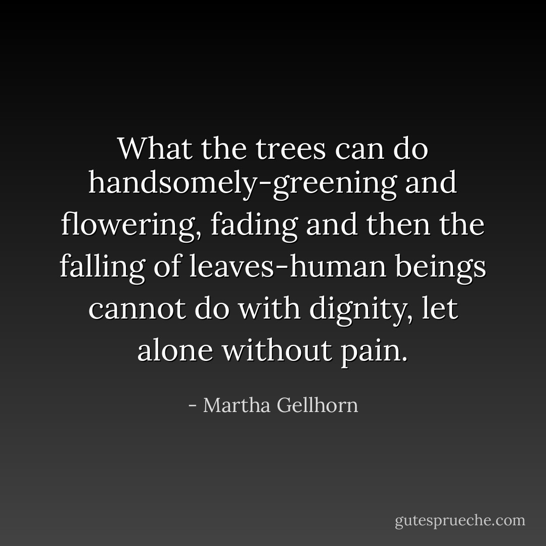 What the trees can do handsomely-greening and flowering, fading and then the falling of leaves-human beings cannot do with dignity, let alone without pain. - Martha Gellhorn