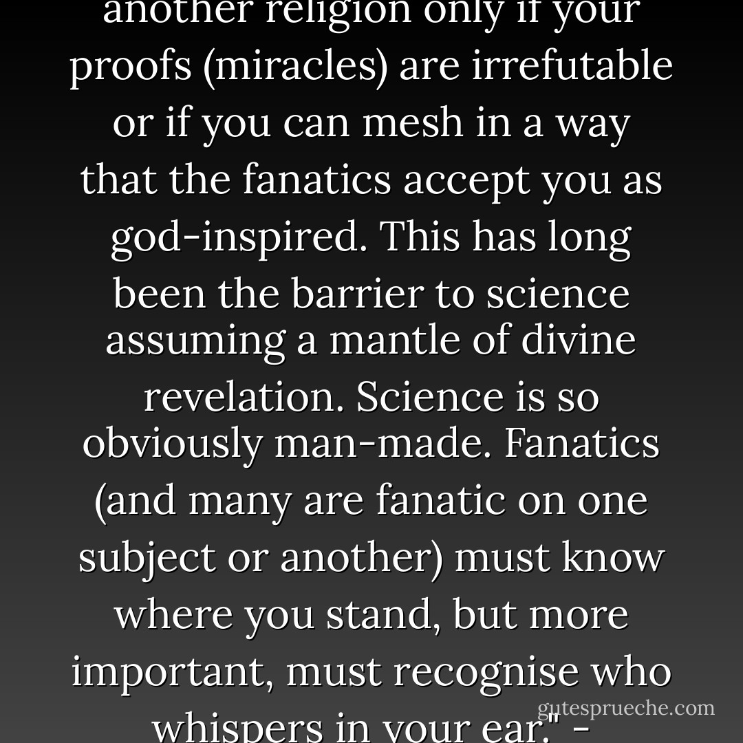 Enter no conflict against fanatics unless you can defuse them. Oppose a religion with another religion only if your proofs (miracles) are irrefutable or if you can mesh in a way that the fanatics accept you as god-inspired. This has long been the barrier to science assuming a mantle of divine revelation. Science is so obviously man-made. Fanatics (and many are fanatic on one subject or another) must know where you stand, but more important, must recognise who whispers in your ear." - Missionaria Protectiva, Primary Teaching. - Frank Herbert