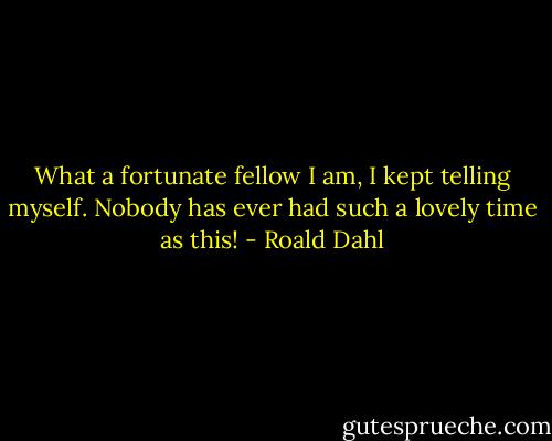 What a fortunate fellow I am, I kept telling myself. Nobody has ever had such a lovely time as this! - Roald Dahl