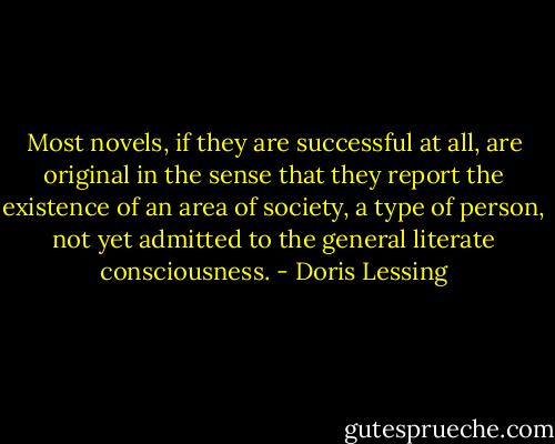 Most novels, if they are successful at all, are original in the sense that they report the existence of an area of society, a type of person, not yet admitted to the general literate consciousness. - Doris Lessing