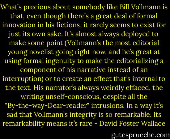 What’s precious about somebody like Bill Vollmann is that, even though there’s a great deal of formal innovation in his fictions, it rarely seems to exist for just its own sake. It’s almost always deployed to make some point (Vollmann’s the most editorial young novelist going right now, and he’s great at using formal ingenuity to make the editorializing a component of his narrative instead of an interruption) or to create an effect that’s internal to the text. His narrator’s always weirdly effaced, the writing unself-conscious, despite all the "By-the-way-Dear-reader" intrusions. In a way it’s sad that Vollmann’s integrity is so remarkable. Its remarkability means it’s rare - David Foster Wallace