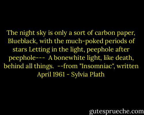 The night sky is only a sort of carbon paper,<br />Blueblack, with the much-poked periods of stars<br />Letting in the light, peephole after peephole---<br /> A bonewhite light, like death, behind all things.<br /><br />--from "Insomniac", written April 1961 - Sylvia Plath