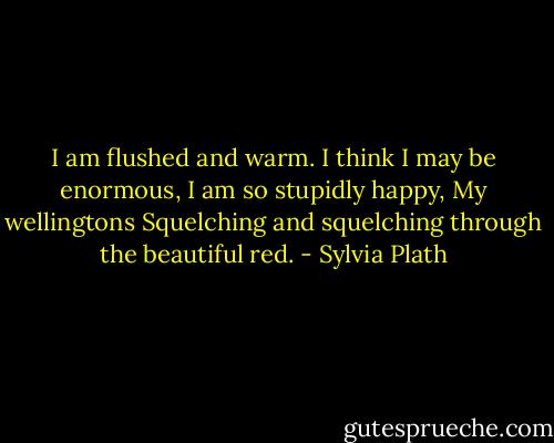 I am flushed and warm.<br />I think I may be enormous,<br />I am so stupidly happy,<br />My wellingtons<br />Squelching and squelching through the beautiful red. - Sylvia Plath