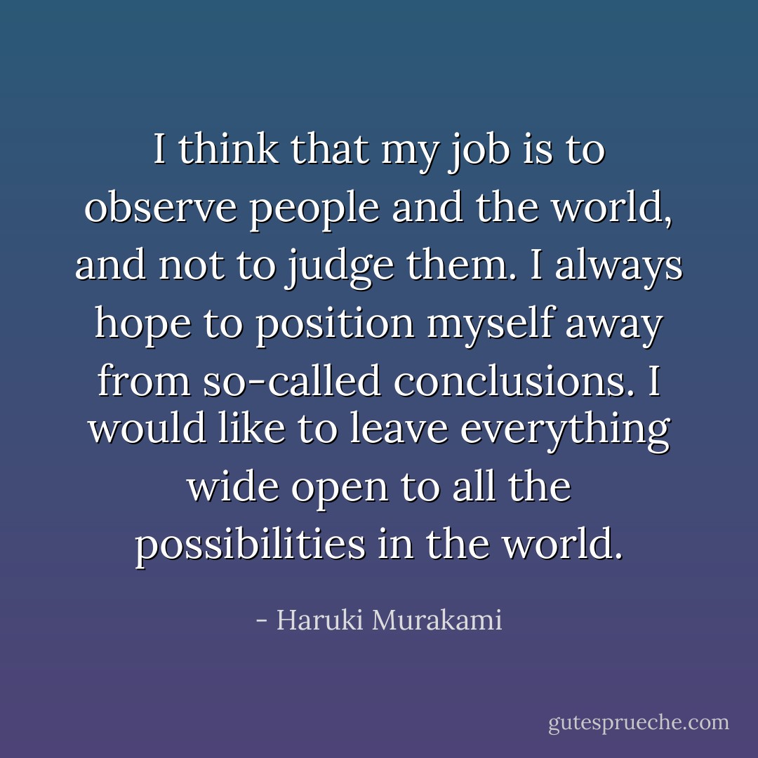 I think that my job is to observe people and the world, and not to judge them. I always hope to position myself away from so-called conclusions. I would like to leave everything wide open to all the possibilities in the world. - Haruki Murakami
