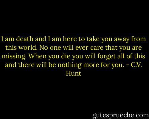 I am death and I am here to take you away from this world. No one will ever care that you are missing. When you die you will forget all of this and there will be nothing more for you. - C.V. Hunt