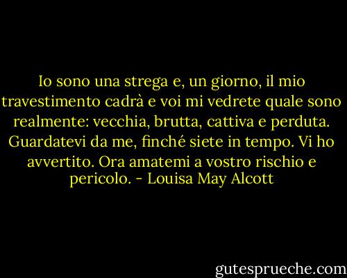 Io sono una strega e, un giorno, il mio travestimento cadrà e voi mi vedrete quale sono realmente: vecchia, brutta, cattiva e perduta. Guardatevi da me, finché siete in tempo. Vi ho avvertito. Ora amatemi a vostro rischio e pericolo. - Louisa May Alcott