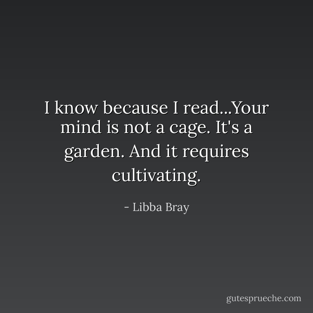 I know because I read...Your mind is not a cage. It's a garden. And it requires cultivating. - Libba Bray