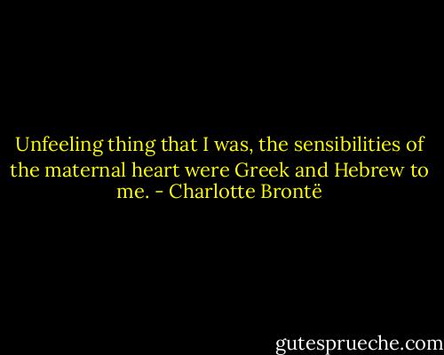 Unfeeling thing that I was, the sensibilities of the maternal heart were Greek and Hebrew to me. - Charlotte Brontë