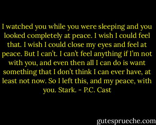 I watched you while you were sleeping and you looked completely at peace. I wish I could feel that. I wish I could close my eyes and feel at peace. But I can’t. I can’t feel anything if I’m not<br />with you, and even then all I can do is want something that I don’t think I can ever have, at least not now. So I left this, and my peace, with you. Stark. - P.C. Cast