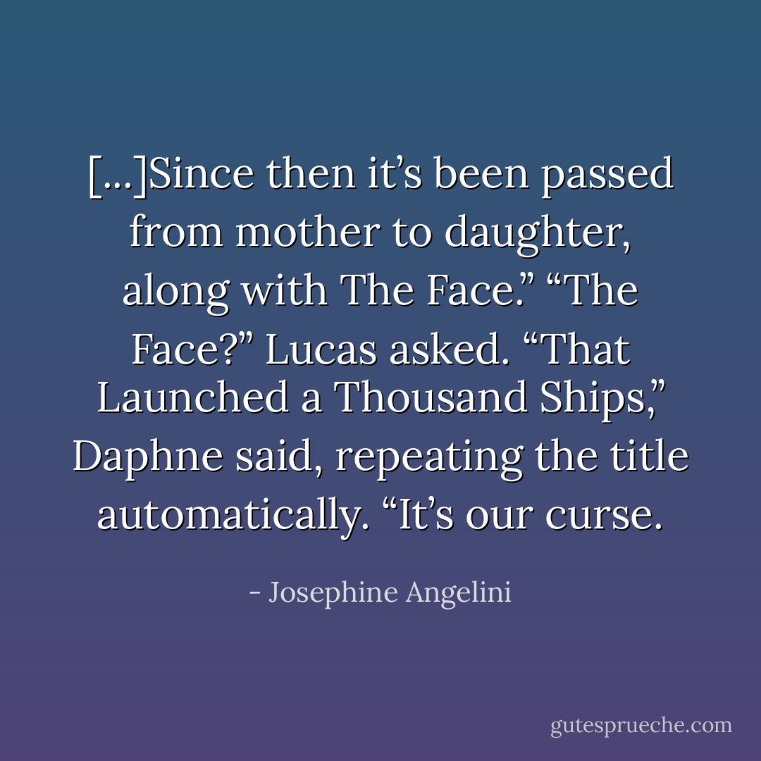 [...]Since then it’s been passed from mother to daughter, along with The Face.”<br />“The Face?” Lucas asked.<br />“That Launched a Thousand Ships,” Daphne said, repeating the title automatically. “It’s our curse. - Josephine Angelini