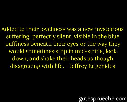 Added to their loveliness was a new mysterious suffering, perfectly silent, visible in the blue puffiness beneath their eyes or the way they would sometimes stop in mid-stride, look down, and shake their heads as though disagreeing with life. - Jeffrey Eugenides