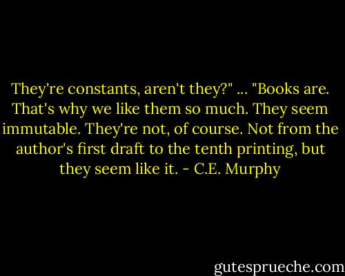 They're constants, aren't they?" ... "Books are. That's why we like them so much. They seem immutable. They're not, of course. Not from the author's first draft to the tenth printing, but they seem like it. - C.E. Murphy