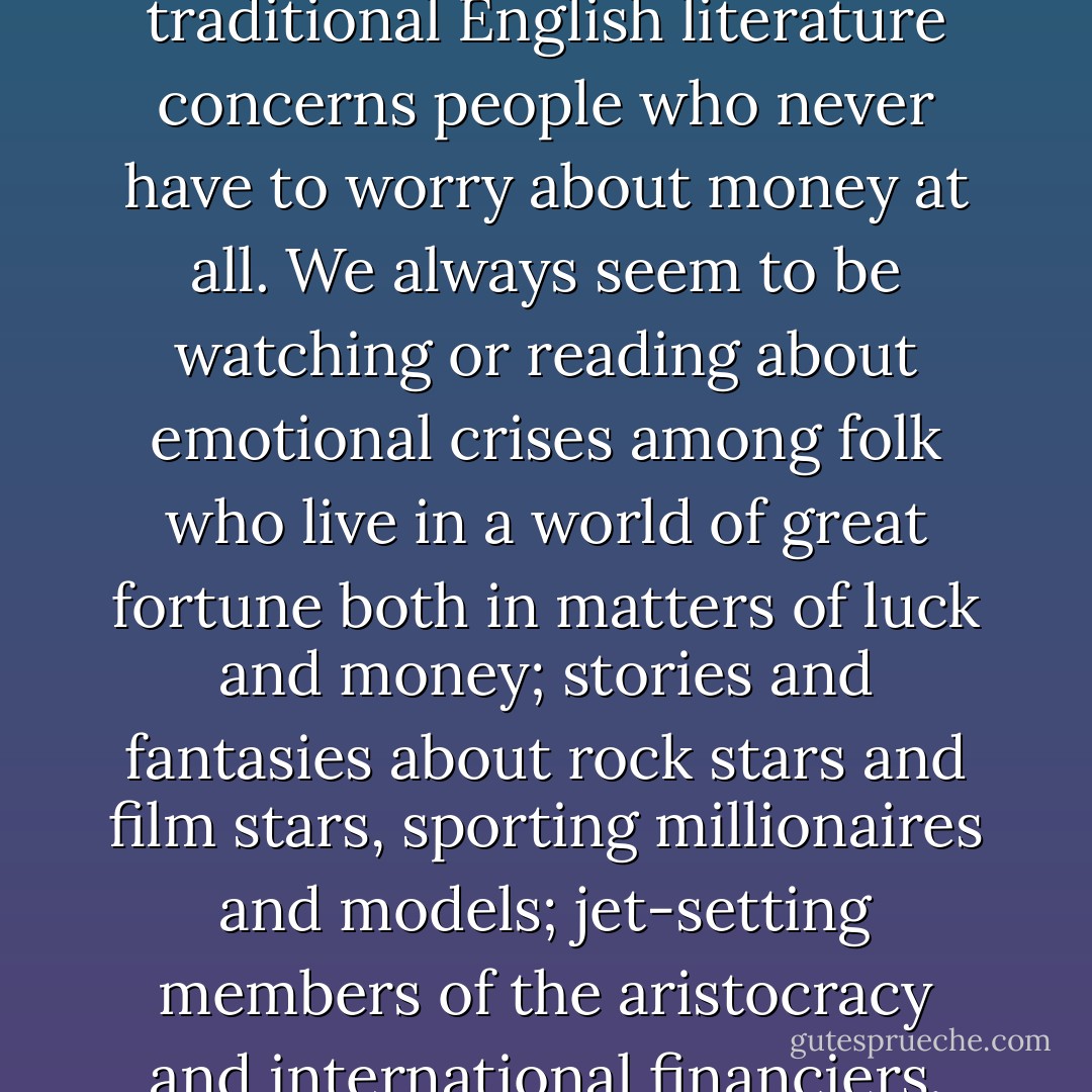 Ninety-nine per cent of traditional English literature concerns people who never have to worry about money at all. We always seem to be watching or reading about emotional crises among folk who live in a world of great fortune both in matters of luck and money; stories and fantasies about rock stars and film stars, sporting millionaires and models; jet-setting members of the aristocracy and international financiers. - James Kelman