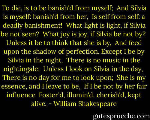 To die, is to be banish'd from myself; <br />And Silvia is myself: banish'd from her, <br />Is self from self: a deadly banishment! <br />What light is light, if Silvia be not seen? <br />What joy is joy, if Silvia be not by? <br />Unless it be to think that she is by, <br />And feed upon the shadow of perfection.<br />Except I be by Silvia in the night, <br />There is no music in the nightingale; <br />Unless I look on Silvia in the day, <br />There is no day for me to look upon; <br />She is my essence, and I leave to be, <br />If I be not by her fair influence <br />Foster'd, illumin'd, cherish'd, kept alive. - William Shakespeare