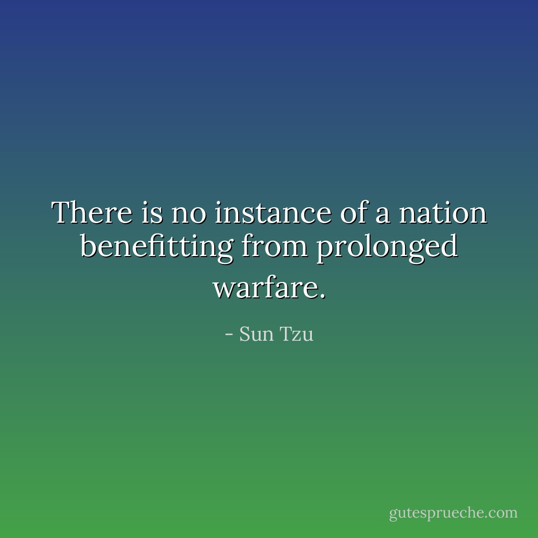There is no instance of a nation benefitting from prolonged warfare. - Sun Tzu