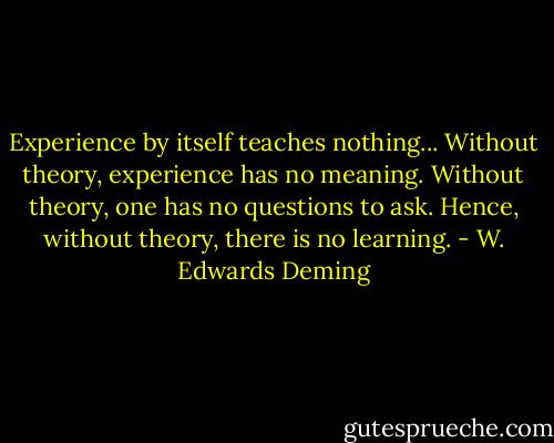 Experience by itself teaches nothing... Without theory, experience has no meaning. Without theory, one has no questions to ask. Hence, without theory, there is no learning. - W. Edwards Deming