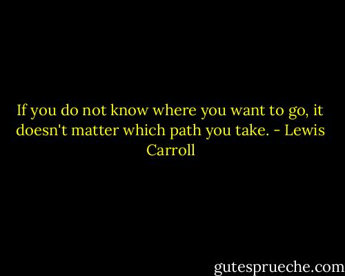 If you do not know where you want to go, it doesn't matter which path you take. - Lewis Carroll