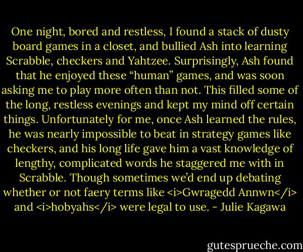 One night, bored and restless, I found a stack of dusty board games in a closet, and bullied Ash into learning Scrabble, checkers and Yahtzee. Surprisingly, Ash found that he enjoyed these “human” games, and was soon asking me to play more often than not. This filled some of the long, restless evenings and kept my mind off certain things. Unfortunately for me, once Ash learned the rules, he was nearly impossible to beat in strategy games like checkers, and his long life gave him a vast knowledge of lengthy, complicated words he staggered me with in Scrabble. Though sometimes we’d end up debating whether or not faery terms like <i>Gwragedd Annwn</i> and <i>hobyahs</i> were legal to use. - Julie Kagawa