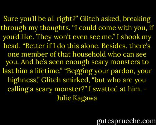 Sure you’ll be all right?” Glitch asked, breaking through my thoughts. “I could come with you, if you’d like. They won’t even see me.”<br />I shook my head. “Better if I do this alone. Besides, there’s one member of that household who can see you. And he’s seen enough scary monsters to last him a lifetime.”<br />“Begging your pardon, your highness,” Glitch smirked, “but who are you calling a scary monster?”<br />I swatted at him. - Julie Kagawa