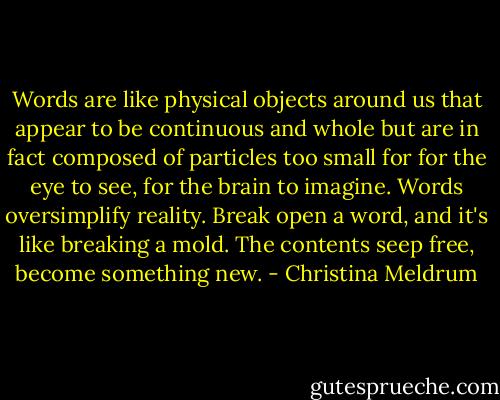 Words are like physical objects around us that appear to be continuous and whole but are in fact composed of particles too small for for the eye to see, for the brain to imagine. Words oversimplify reality. Break open a word, and it's like breaking a mold. The contents seep free, become something new. - Christina Meldrum