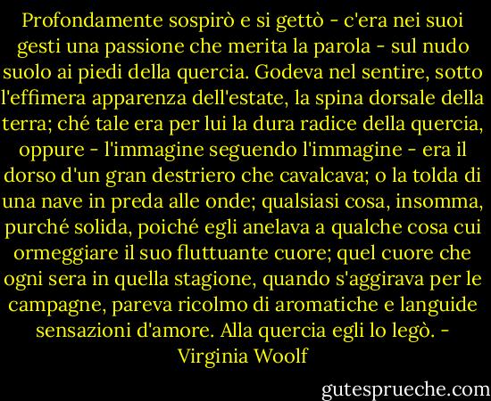 Profondamente sospirò e si gettò - c'era nei suoi gesti una passione che merita la parola - sul nudo suolo ai piedi della quercia. Godeva nel sentire, sotto l'effimera apparenza dell'estate, la spina dorsale della terra; ché tale era per lui la dura radice della quercia, oppure - l'immagine seguendo l'immagine - era il dorso d'un gran destriero che cavalcava; o la tolda di una nave in preda alle onde; qualsiasi cosa, insomma, purché solida, poiché egli anelava a qualche cosa cui ormeggiare il suo fluttuante cuore; quel cuore che ogni sera in quella stagione, quando s'aggirava per le campagne, pareva ricolmo di aromatiche e languide sensazioni d'amore. Alla quercia egli lo legò. - Virginia Woolf