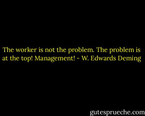 The worker is not the problem. The problem is at the top! Management! - W. Edwards Deming