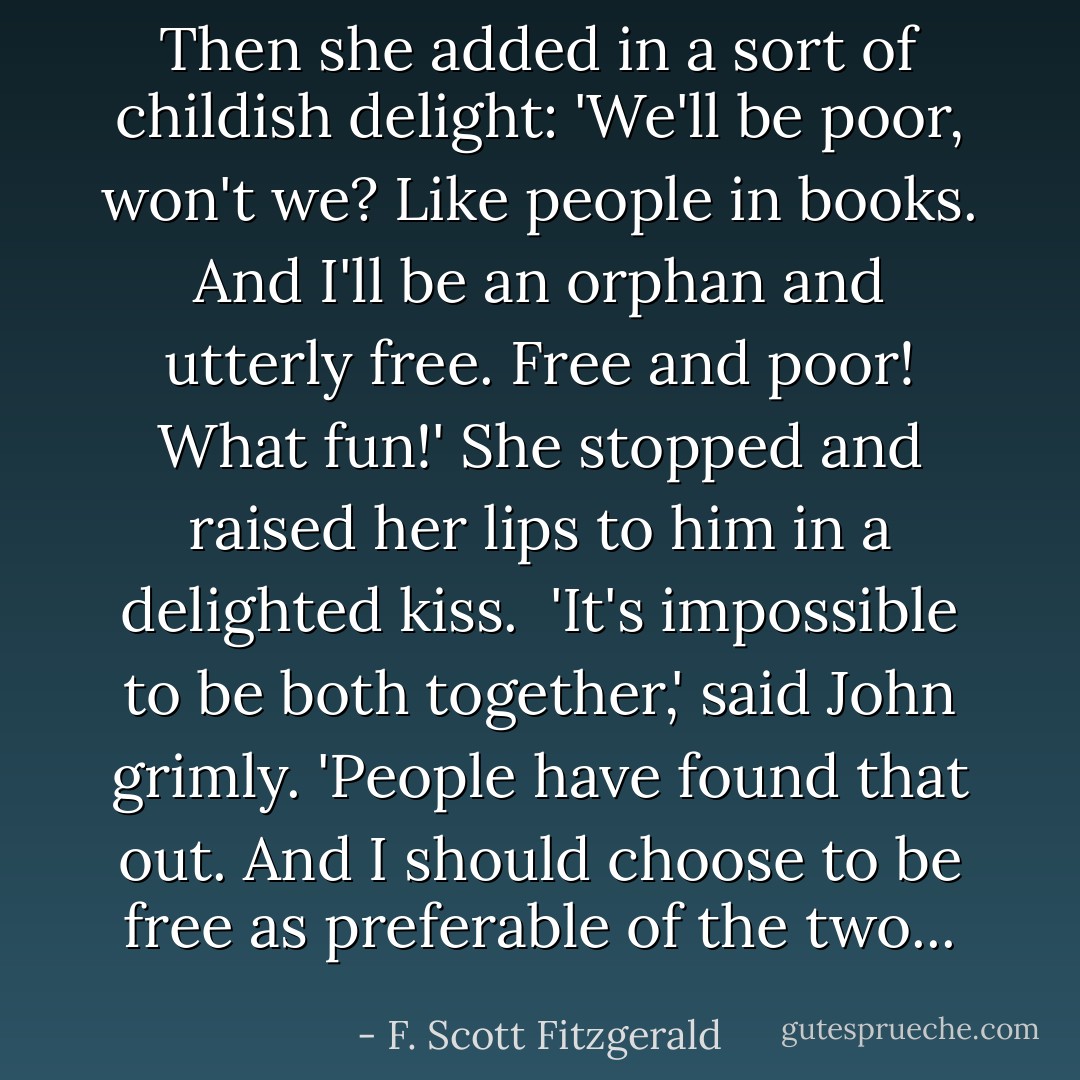 Then she added in a sort of childish delight: 'We'll be poor, won't we? Like people in books. And I'll be an orphan and utterly free. Free and poor! What fun!' She stopped and raised her lips to him in a delighted kiss.<br /><br />'It's impossible to be both together,' said John grimly. 'People have found that out. And I should choose to be free as preferable of the two... - F. Scott Fitzgerald