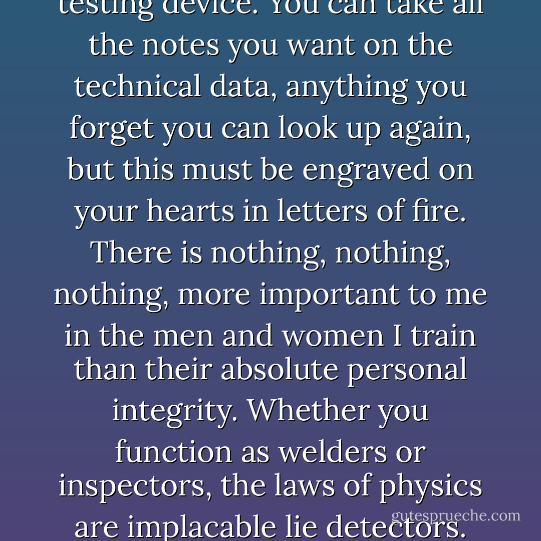 This is the most important thing I will ever say to you. The human mind is the ultimate testing device. You can take all the notes you want on the technical data, anything you forget you can look up again, but this must be engraved on your hearts in letters of fire. There is nothing, nothing, nothing, more important to me in the men and women I train than their absolute personal integrity. Whether you function as welders or inspectors, the laws of physics are implacable lie detectors. You may fool men. You will never fool metal. That’s all. - Lois McMaster Bujold
