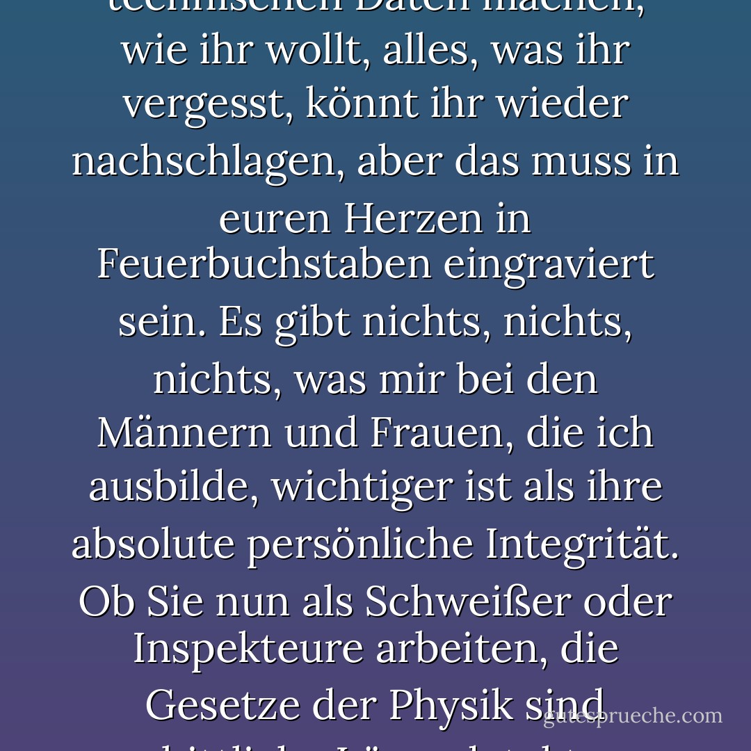 Dies ist das Wichtigste, was ich Ihnen jemals sagen werde. Der menschliche Geist ist das ultimative Prüfgerät. Ihr könnt euch so viele Notizen zu den technischen Daten machen, wie ihr wollt, alles, was ihr vergesst, könnt ihr wieder nachschlagen, aber das muss in euren Herzen in Feuerbuchstaben eingraviert sein. Es gibt nichts, nichts, nichts, was mir bei den Männern und Frauen, die ich ausbilde, wichtiger ist als ihre absolute persönliche Integrität. Ob Sie nun als Schweißer oder Inspekteure arbeiten, die Gesetze der Physik sind unerbittliche Lügendetektoren. Sie können Menschen täuschen. Metall werden Sie niemals täuschen können. Das ist alles. - Lois McMaster Bujold<