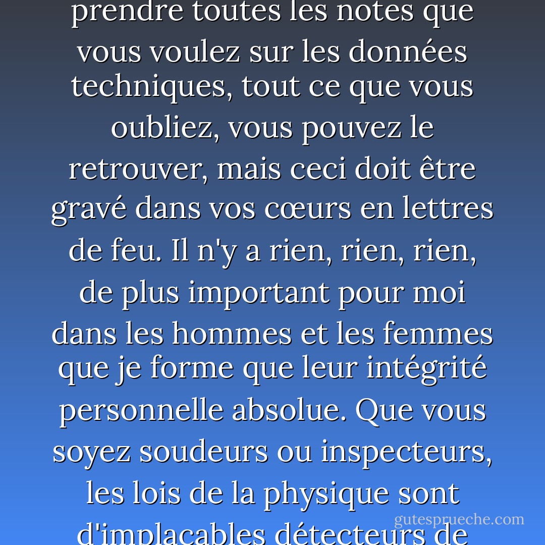 C'est la chose la plus importante que je vous dirai jamais. L'esprit humain est l'appareil de test par excellence. Vous pouvez prendre toutes les notes que vous voulez sur les données techniques, tout ce que vous oubliez, vous pouvez le retrouver, mais ceci doit être gravé dans vos cœurs en lettres de feu. Il n'y a rien, rien, rien, de plus important pour moi dans les hommes et les femmes que je forme que leur intégrité personnelle absolue. Que vous soyez soudeurs ou inspecteurs, les lois de la physique sont d'implacables détecteurs de mensonges. Vous pouvez tromper les hommes. Vous ne tromperez jamais le métal. C'est tout. - Lois McMaster Bujold
