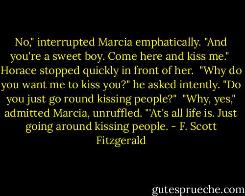 No," interrupted Marcia emphatically. "And you're a sweet boy. Come here and kiss me."<br /><br />Horace stopped quickly in front of her.<br /><br />"Why do you want me to kiss you?" he asked intently. "Do you just go round kissing people?"<br /><br />"Why, yes," admitted Marcia, unruffled. "'At's all life is. Just going around kissing people. - F. Scott Fitzgerald